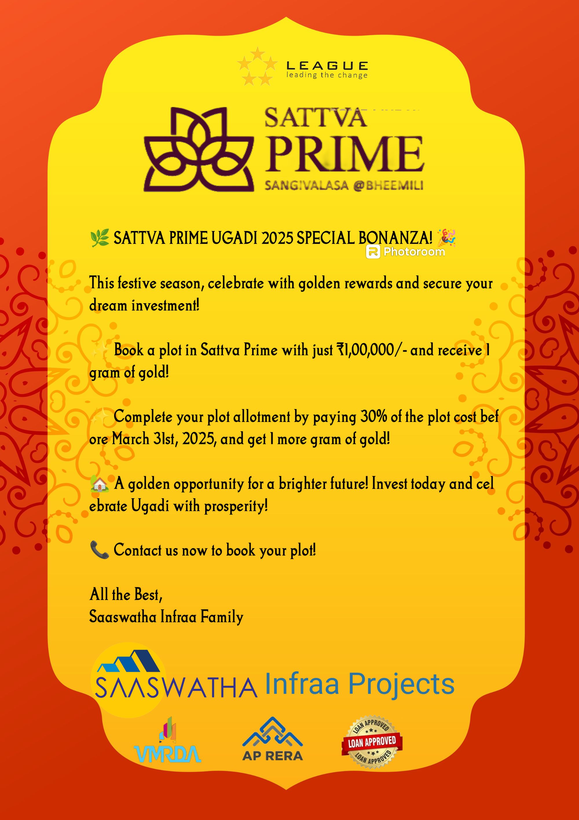 🌿 SATTVA PRIME UGADI 2025 SPECIAL BONANZA! 🎉

This festive season, celebrate with golden rewards and secure your dream investment!

✨ Book a plot in Sattva Prime with just ₹1,00,000/- and receive 1 gram of gold!

✨ Complete your plot allotment by paying 30% of the plot cost before March 31st, 2025, and get 1 more gram of gold!

🏡 A golden opportunity for a brighter future! Invest today and celebrate Ugadi with prosperity!

📞 Contact us now to book your plot!

All the Best,
Saaswatha Infraa Family
9246812689